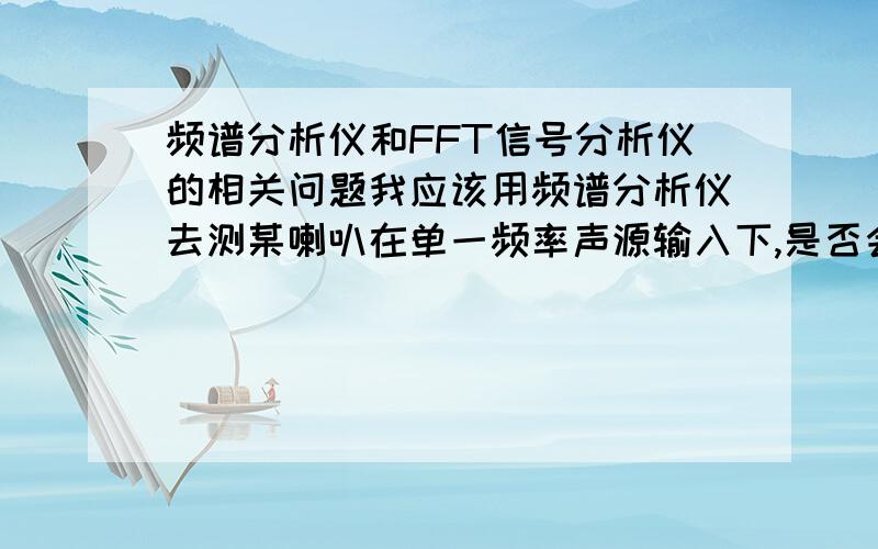 频谱分析仪和FFT信号分析仪的相关问题我应该用频谱分析仪去测某喇叭在单一频率声源输入下,是否会产生高次谐波；但是我没有频谱分析仪,有FFT信号分析仪,我今天研究半天,可以用后者代替