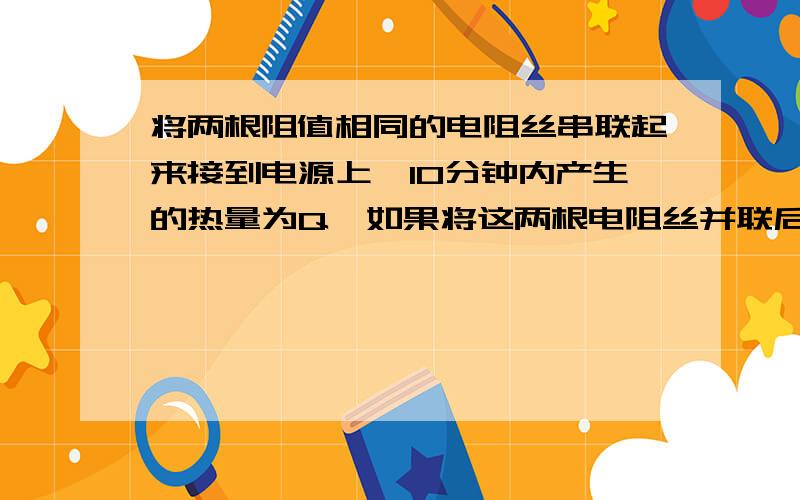 将两根阻值相同的电阻丝串联起来接到电源上,10分钟内产生的热量为Q,如果将这两根电阻丝并联后接到同一电源上,要产生相同的热量,需通电几分钟.