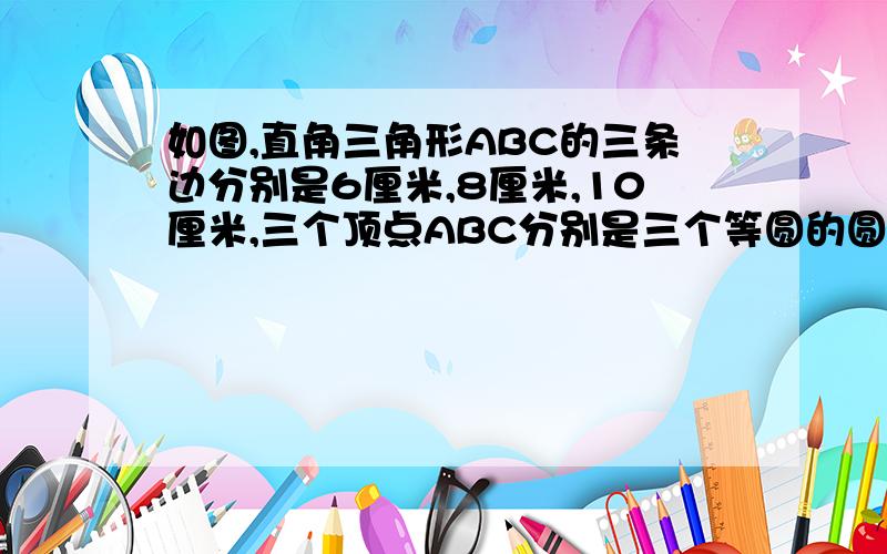 如图,直角三角形ABC的三条边分别是6厘米,8厘米,10厘米,三个顶点ABC分别是三个等圆的圆心,求阴影部分面积,