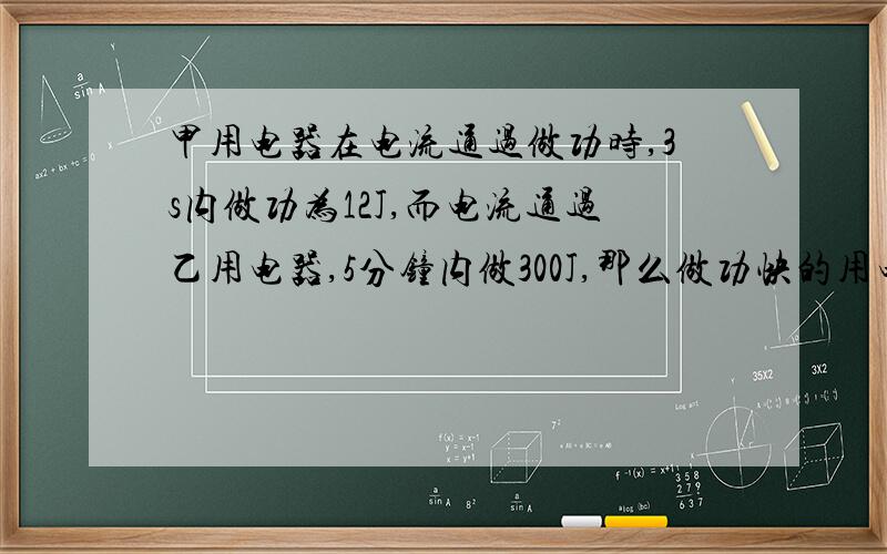 甲用电器在电流通过做功时,3s内做功为12J,而电流通过乙用电器,5分钟内做300J,那么做功快的用电器是做功多的用电器是 .