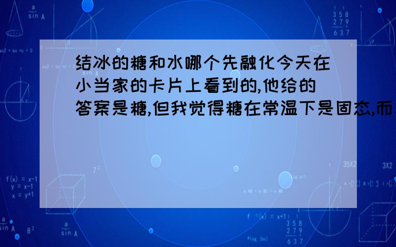 结冰的糖和水哪个先融化今天在小当家的卡片上看到的,他给的答案是糖,但我觉得糖在常温下是固态,而水在常温下是液态,所以,明显水的凝固点要低与糖的,当然是水先融化.这是我的推断,请