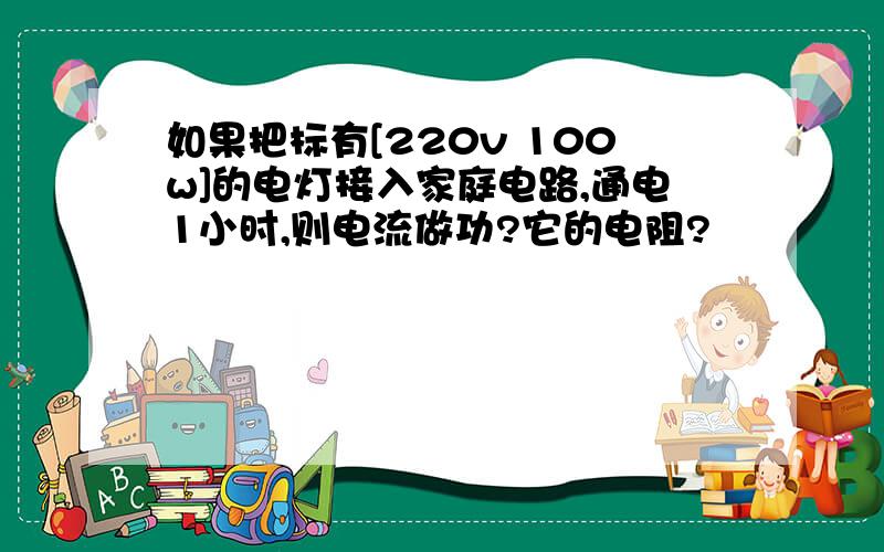 如果把标有[220v 100w]的电灯接入家庭电路,通电1小时,则电流做功?它的电阻?