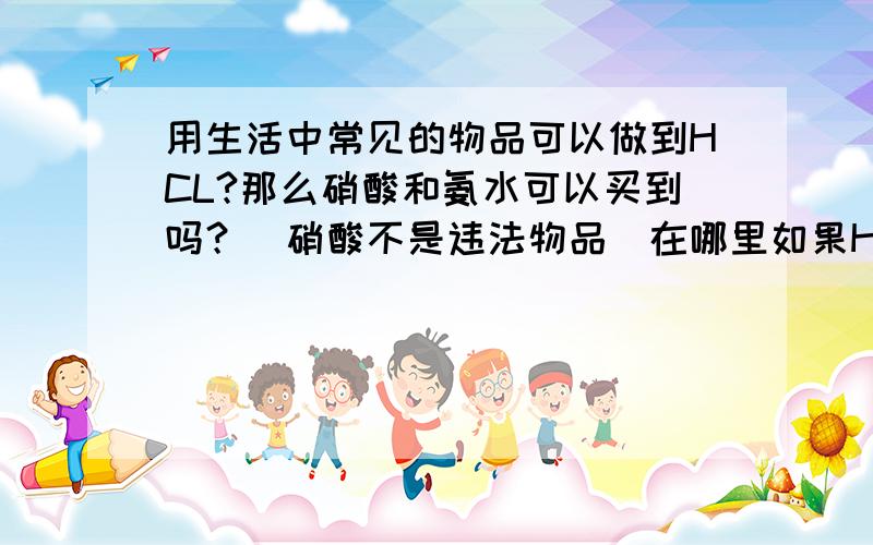 用生活中常见的物品可以做到HCL?那么硝酸和氨水可以买到吗？（硝酸不是违法物品）在哪里如果HCL做不了我就用氨水加硝酸得到硝酸铵，反应时有危险吗？