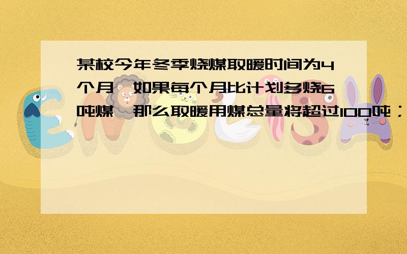 某校今年冬季烧煤取暖时间为4个月,如果每个月比计划多烧6吨煤,那么取暖用煤总量将超过100吨；如果每月划少烧5吨煤,那么取暖用煤总量不足88吨,该校计划每月烧煤多少吨?① 档每月比原计