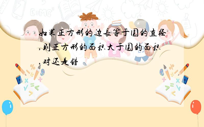 如果正方形的边长等于圆的直径,则正方形的面积大于圆的面积,对还是错