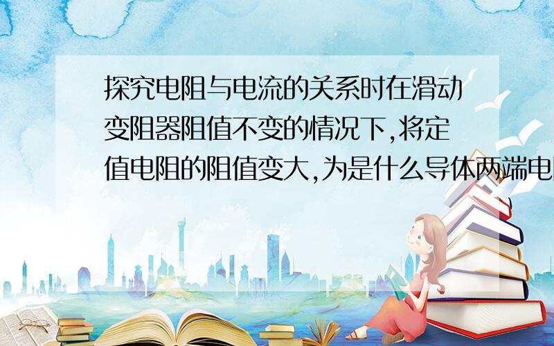 探究电阻与电流的关系时在滑动变阻器阻值不变的情况下,将定值电阻的阻值变大,为是什么导体两端电阻会变大,根据欧姆定律,变大变小貌似都有可能啊为防止骗子（楼楼被骗过），等看到答