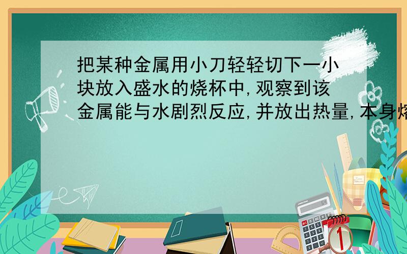 把某种金属用小刀轻轻切下一小块放入盛水的烧杯中,观察到该金属能与水剧烈反应,并放出热量,本身熔化成银白色的小圆球,浮在水面上.根据以下,以下叙述推断该金属的物质性质有：①硬度_