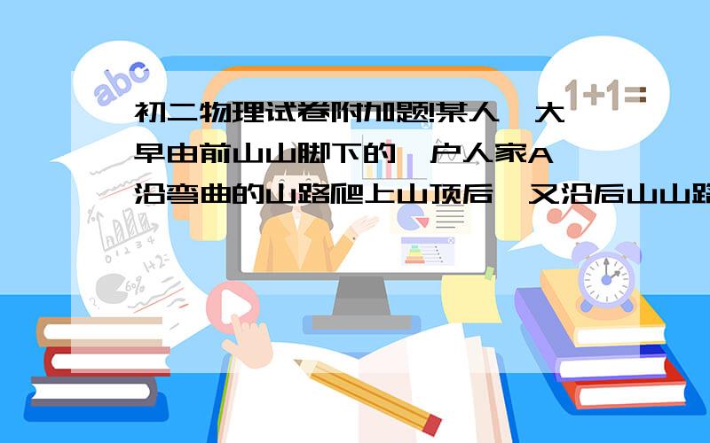 初二物理试卷附加题!某人一大早由前山山脚下的一户人家A,沿弯曲的山路爬上山顶后,又沿后山山路到达了后山山脚下的另一户人家B,整个过程用了8h.一夜休息后,第二天一大早又从后山沿原路