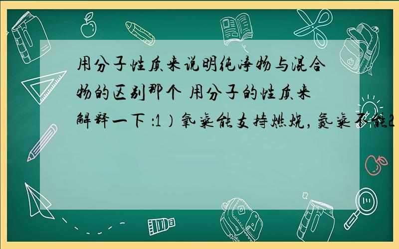 用分子性质来说明纯净物与混合物的区别那个 用分子的性质来解释一下 ：1）氧气能支持燃烧，氮气不能2）纯净物与混合物的区别3）洗衣服时，如果将带颜色的衣服与白色衣服泡在一起，