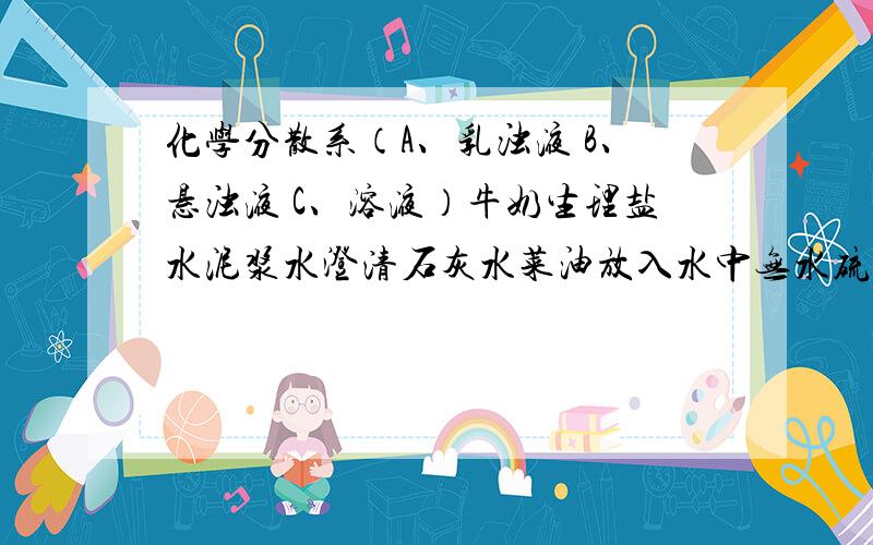 化学分散系（A、乳浊液 B、悬浊液 C、溶液）牛奶生理盐水泥浆水澄清石灰水菜油放入水中无水硫酸铜粉末放入足量水碳酸钙放入水中氧化钙放入水中得到上层液体面粉放入水中黑色的二氧