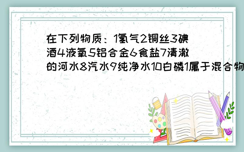 在下列物质：1氢气2铜丝3碘酒4液氧5铝合金6食盐7清澈的河水8汽水9纯净水10白磷1属于混合物的有2属于纯净物的有3属于化合物的有4属于单质的有5属于非金属单质的有6属于金属单质的有