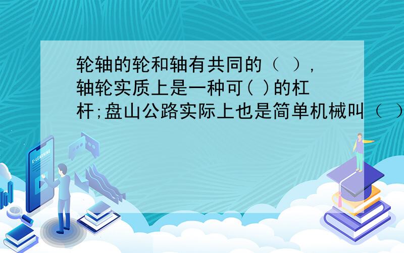 轮轴的轮和轴有共同的（ ）,轴轮实质上是一种可( )的杠杆;盘山公路实际上也是简单机械叫（ ）它延长上山距离的目的是可以（ ）