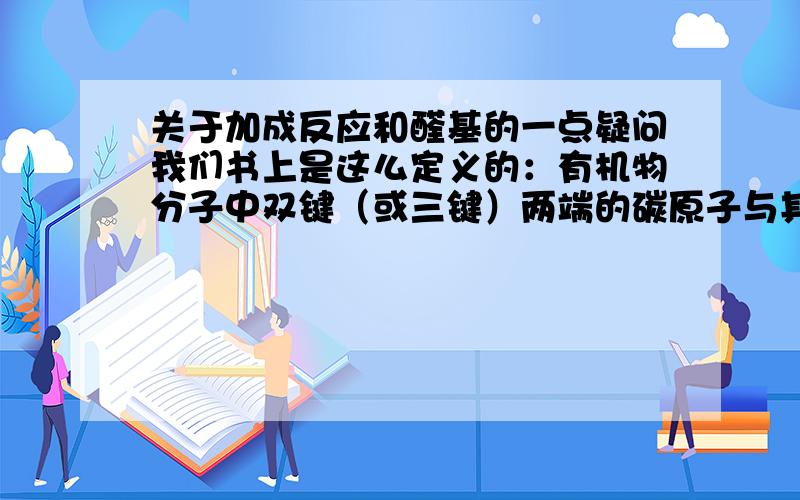 关于加成反应和醛基的一点疑问我们书上是这么定义的：有机物分子中双键（或三键）两端的碳原子与其他原子或原子团直接结合生成新的化合物的反应,叫做加成反应.定义中的双键（或三