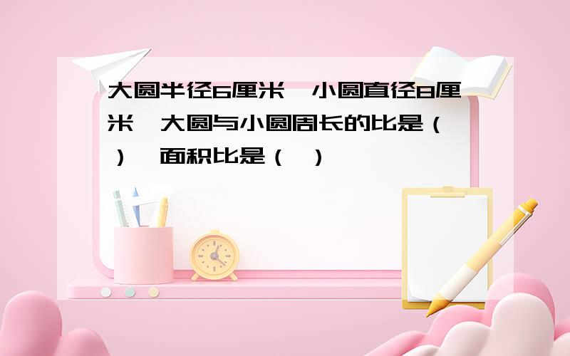 大圆半径6厘米,小圆直径8厘米,大圆与小圆周长的比是（ ）,面积比是（ ）