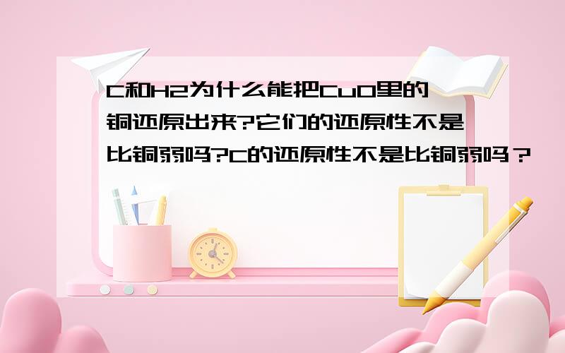 C和H2为什么能把CuO里的铜还原出来?它们的还原性不是比铜弱吗?C的还原性不是比铜弱吗？