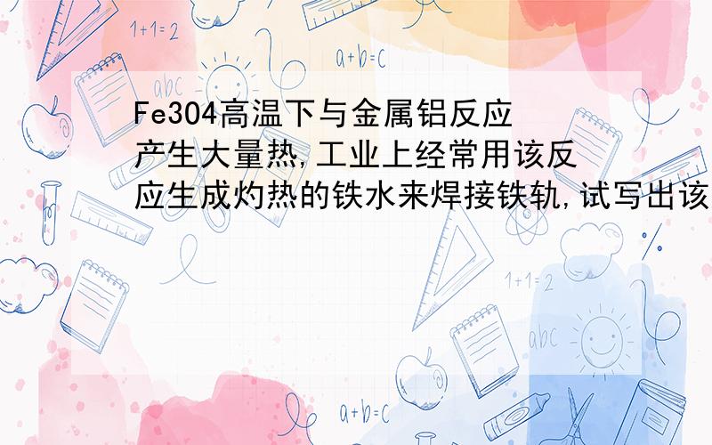 Fe3O4高温下与金属铝反应产生大量热,工业上经常用该反应生成灼热的铁水来焊接铁轨,试写出该反应的化学方程式——————热爱探究题目的人可以再看看我的其他提问,也是关于化学的