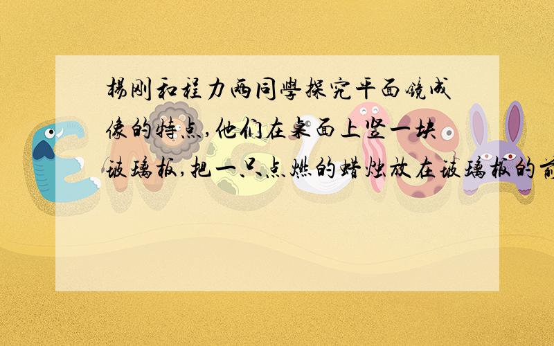 杨刚和程力两同学探究平面镜成像的特点,他们在桌面上竖一块玻璃板,把一只点燃的蜡烛放在玻璃板的前面,再拿一只没点燃的同样的蜡烛,竖立在玻璃板的后面．根据实验现象回答问题：（1