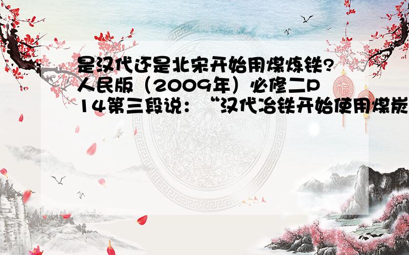 是汉代还是北宋开始用煤炼铁?人民版（2009年）必修二P14第三段说：“汉代冶铁开始使用煤炭做燃料.供风形式也有了革命性的变化.”第四段又说：“北宋时期,已经有了以煤作为燃料冶铁的