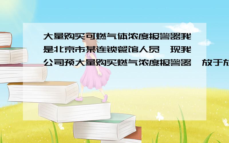 大量购买可燃气体浓度报警器我是北京市某连锁餐馆人员,现我公司预大量购买燃气浓度报警器,放于放瓶间,请有意的人员按以下格式回复.产品要求,质量好,价格确定.1、厂家2、型号3、价格4