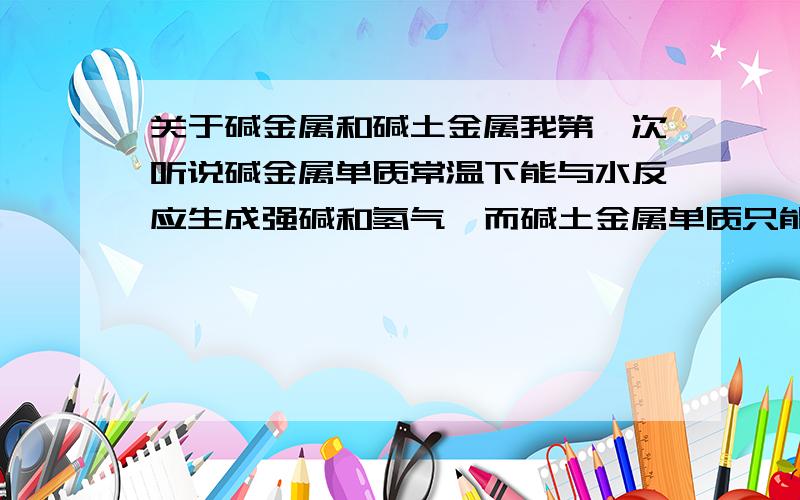 关于碱金属和碱土金属我第一次听说碱金属单质常温下能与水反应生成强碱和氢气,而碱土金属单质只能与沸水反应生成较强碱和氢气.但后来又听说碱金属和碱土金属的氧化物在常温下都能