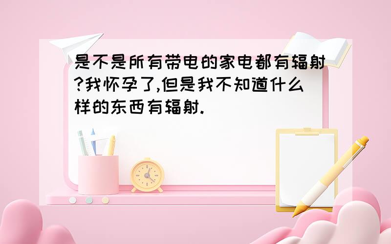 是不是所有带电的家电都有辐射?我怀孕了,但是我不知道什么样的东西有辐射.