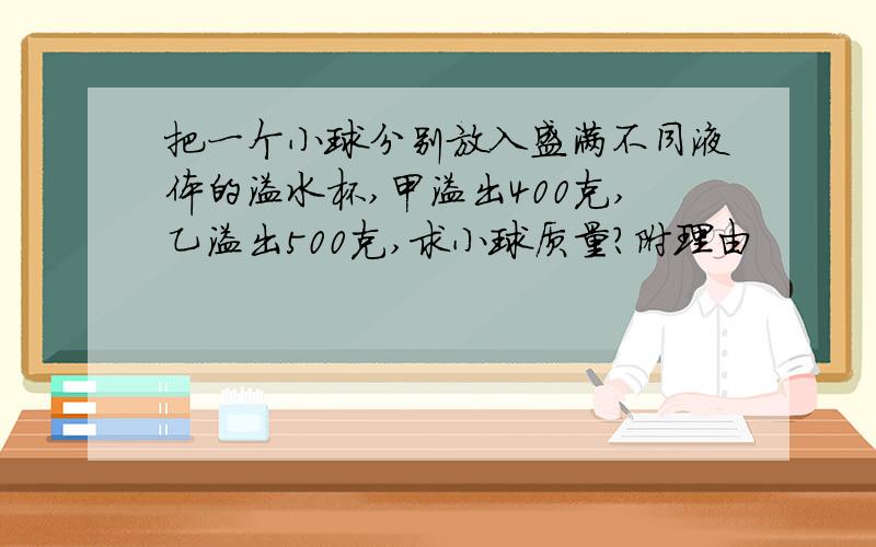 把一个小球分别放入盛满不同液体的溢水杯,甲溢出400克,乙溢出500克,求小球质量?附理由