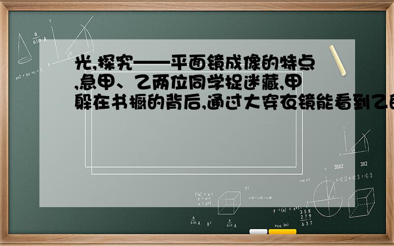 光,探究——平面镜成像的特点,急甲、乙两位同学捉迷藏,甲躲在书橱的背后,通过大穿衣镜能看到乙的眼睛,则乙同学（ ）A.不能看到甲同学 B.一定能看到甲同学全身C.一定能看到甲同学眼睛 D.