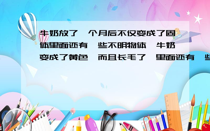 牛奶放了一个月后不仅变成了固体里面还有一些不明物体,牛奶变成了黄色,而且长毛了,里面还有一些黑色的颗粒,粉色和绿色的颗粒状的不明物体也有,特恶心,不招虫,有点异味.牛奶有几粒奥