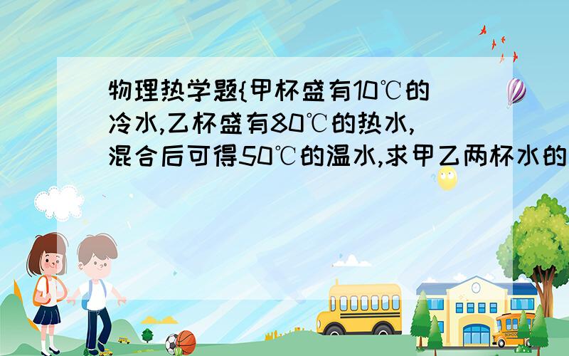 物理热学题{甲杯盛有10℃的冷水,乙杯盛有80℃的热水,混合后可得50℃的温水,求甲乙两杯水的质量之比}甲杯盛有10℃的冷水,乙杯盛有80℃的热水,混合后可得50℃的温水,求甲乙两杯水的质量之