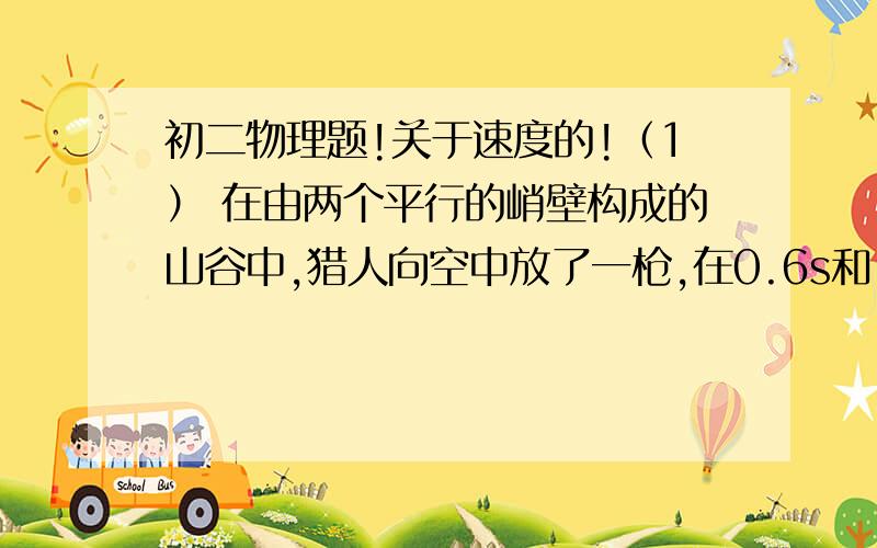 初二物理题!关于速度的!（1） 在由两个平行的峭壁构成的山谷中,猎人向空中放了一枪,在0.6s和1.4s后先后听到两次回声,若当时的声速为340m/s,则此峡谷之间的宽度为    A.340m     B.396m     C.462m