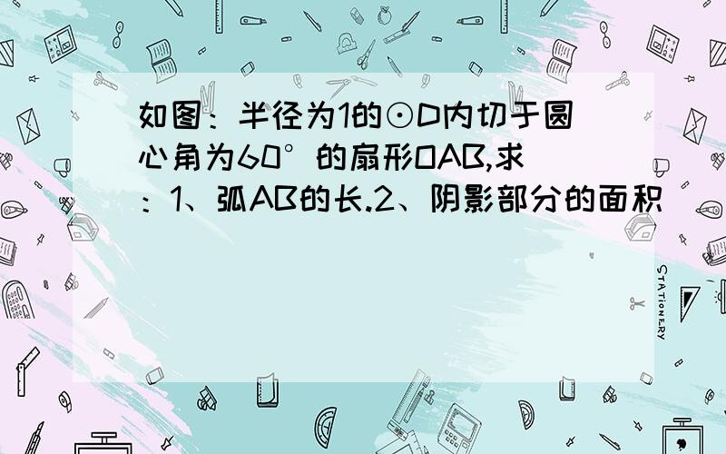 如图：半径为1的⊙D内切于圆心角为60°的扇形OAB,求：1、弧AB的长.2、阴影部分的面积