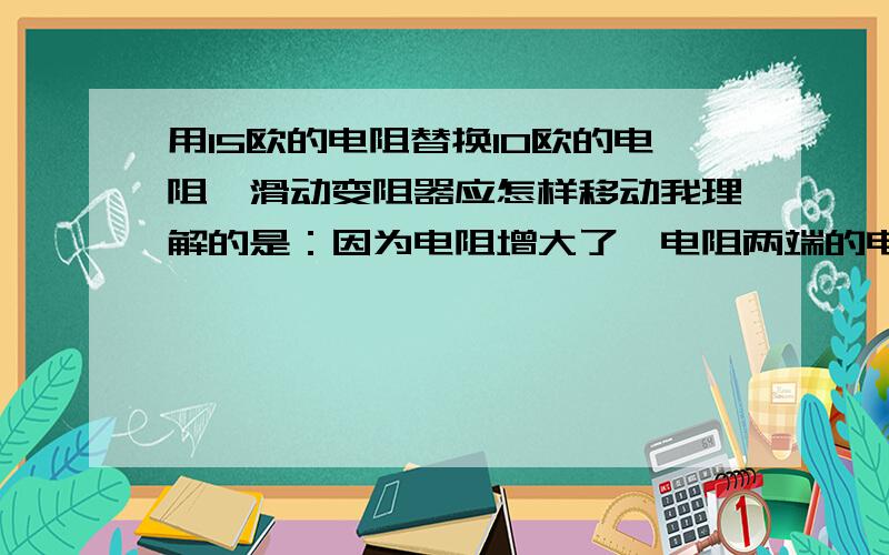 用15欧的电阻替换10欧的电阻,滑动变阻器应怎样移动我理解的是：因为电阻增大了,电阻两端的电压也就增大.因为总电压不变,电阻两端的电压增大,滑动变阻器两端的电压就减小,所以滑片往左