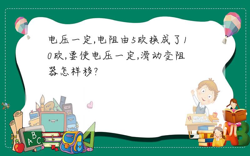 电压一定,电阻由5欧换成了10欧,要使电压一定,滑动变阻器怎样移?