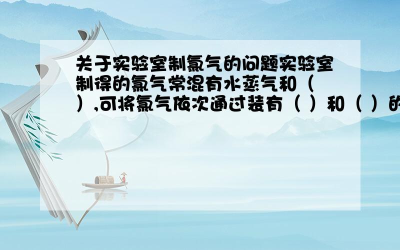 关于实验室制氯气的问题实验室制得的氯气常混有水蒸气和（ ）,可将氯气依次通过装有（ ）和（ ）的便可将这两种杂质除去