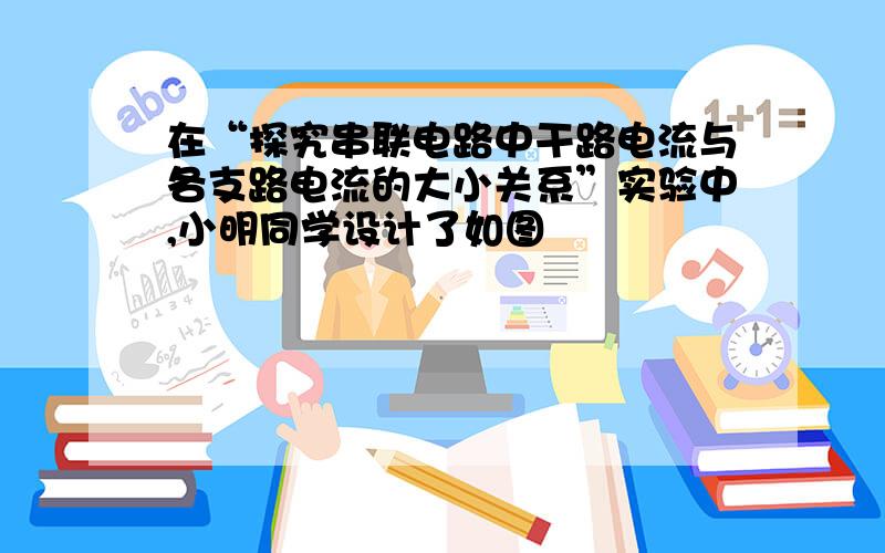 在“探究串联电路中干路电流与各支路电流的大小关系”实验中,小明同学设计了如图