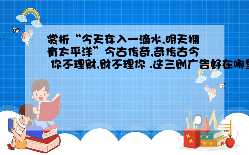 赏析“今天存入一滴水,明天拥有太平洋”今古传奇,奇传古今 你不理财,财不理你 .这三则广告好在哪里