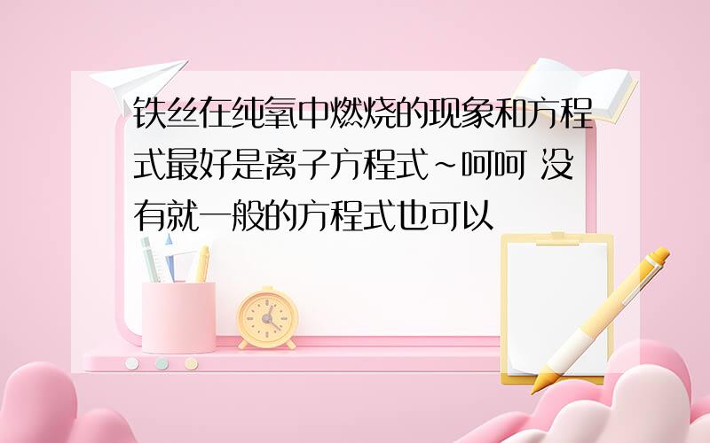 铁丝在纯氧中燃烧的现象和方程式最好是离子方程式~呵呵 没有就一般的方程式也可以