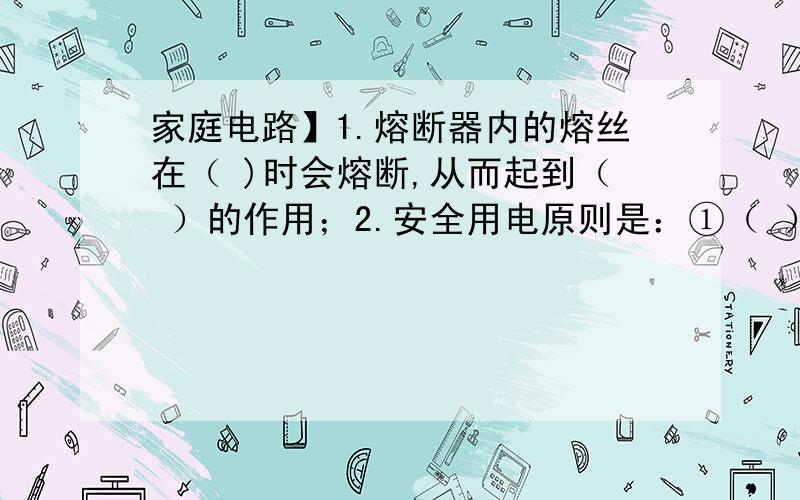 家庭电路】1.熔断器内的熔丝在（ )时会熔断,从而起到（ ）的作用；2.安全用电原则是：①（ ）,②（ ）,③（ ）,④（ ）:3.家庭电路中的触电事故,都是人体直接或间接地跟（ ）连通并与（