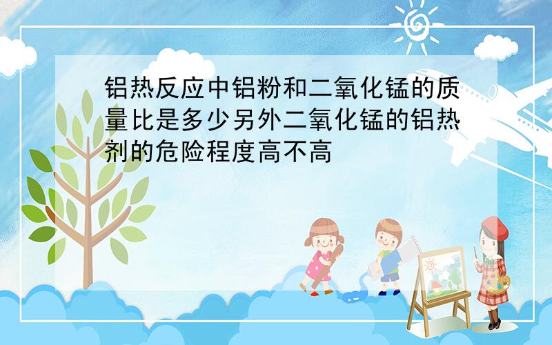 铝热反应中铝粉和二氧化锰的质量比是多少另外二氧化锰的铝热剂的危险程度高不高