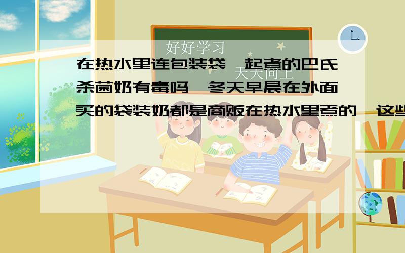 在热水里连包装袋一起煮的巴氏杀菌奶有毒吗,冬天早晨在外面买的袋装奶都是商贩在热水里煮的,这些袋装奶的包装在热水里高温煮过,