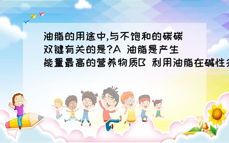 油脂的用途中,与不饱和的碳碳双键有关的是?A 油脂是产生能量最高的营养物质B 利用油脂在碱性条件下水解,可以制甘油和脂肪C 植物油通过氢化可以变为脂肪D 脂肪是由集体组织里储存能量