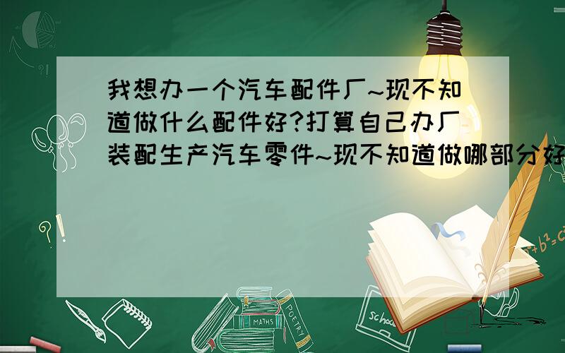 我想办一个汽车配件厂~现不知道做什么配件好?打算自己办厂装配生产汽车零件~现不知道做哪部分好,我要技术不是很高的...我看我有个朋友做汽车机油转子滤芯和滤清器听他说利润是比较高