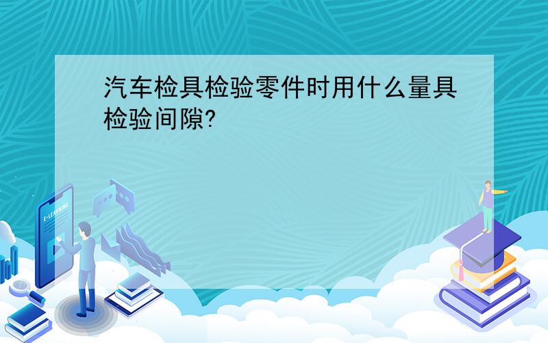 汽车检具检验零件时用什么量具检验间隙?