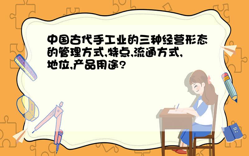 中国古代手工业的三种经营形态的管理方式,特点,流通方式,地位,产品用途?