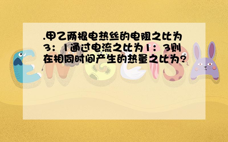 .甲乙两根电热丝的电阻之比为3：1通过电流之比为1：3则在相同时间产生的热量之比为?