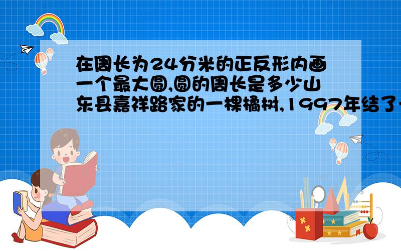 在周长为24分米的正反形内画一个最大圆,圆的周长是多少山东县嘉祥路家的一棵橘树,1997年结了一个橘子,这个橘子的横截面的周长是85厘米,他的半径是多少?