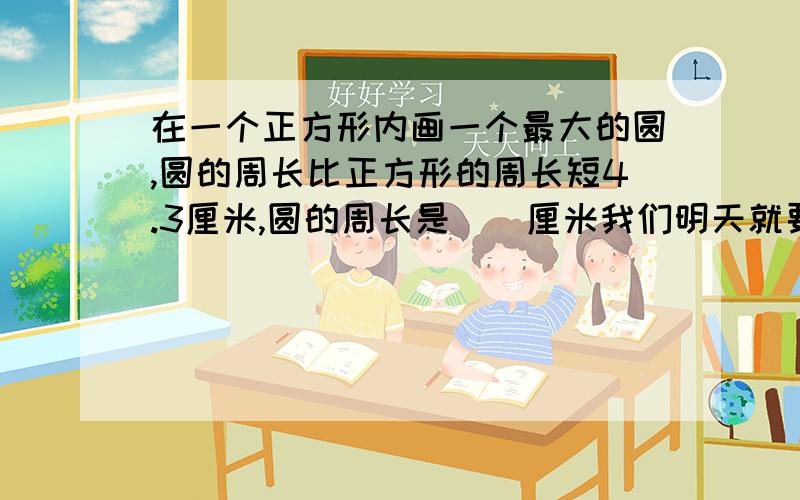 在一个正方形内画一个最大的圆,圆的周长比正方形的周长短4.3厘米,圆的周长是（）厘米我们明天就要交呀,