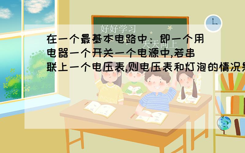 在一个最基本电路中：即一个用电器一个开关一个电源中,若串联上一个电压表,则电压表和灯泡的情况是什么