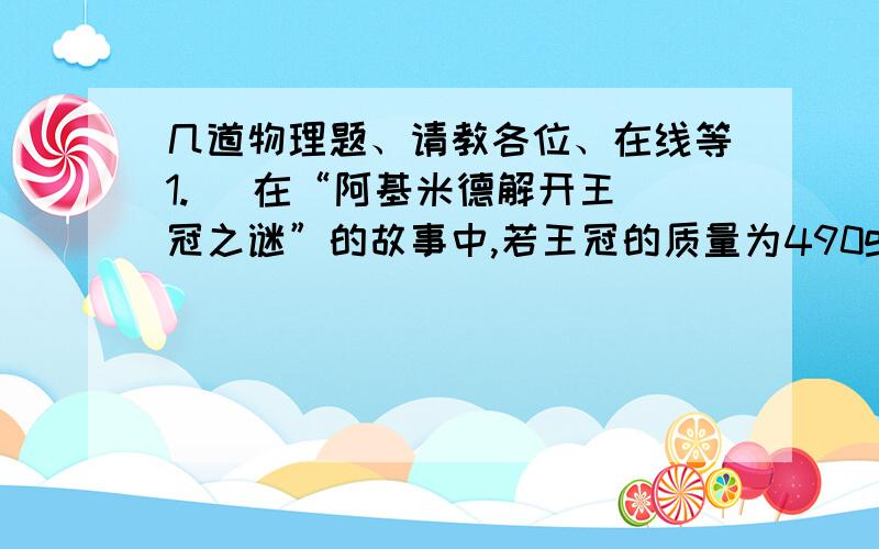 几道物理题、请教各位、在线等1.   在“阿基米德解开王冠之谜”的故事中,若王冠的质量为490g,浸没在水中的浮力为   N,它排开的水重为  N.2.  现有弹簧测力计,天平,量筒,刻度尺,烧杯,水,细线