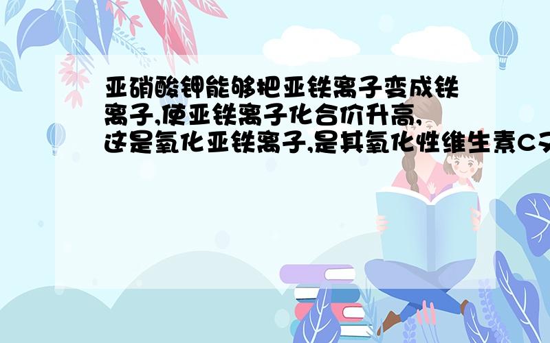 亚硝酸钾能够把亚铁离子变成铁离子,使亚铁离子化合价升高,这是氧化亚铁离子,是其氧化性维生素C又可把铁离子变成亚铁离子,使铁离子化合价降低,这是复原铁离子,是其复原性------------------